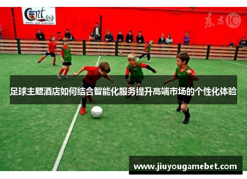 足球主题酒店如何结合智能化服务提升高端市场的个性化体验